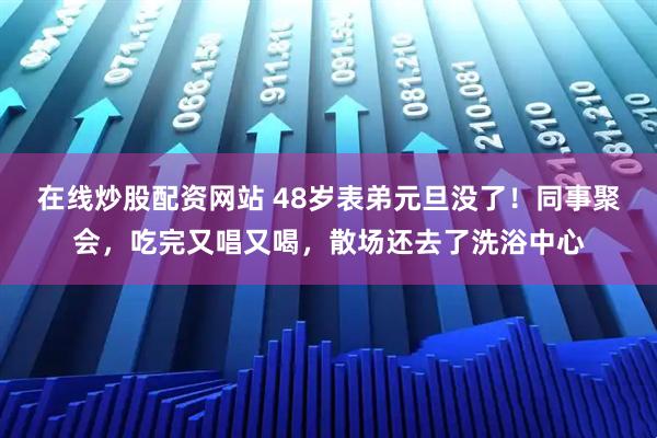 在线炒股配资网站 48岁表弟元旦没了！同事聚会，吃完又唱又喝，散场还去了洗浴中心