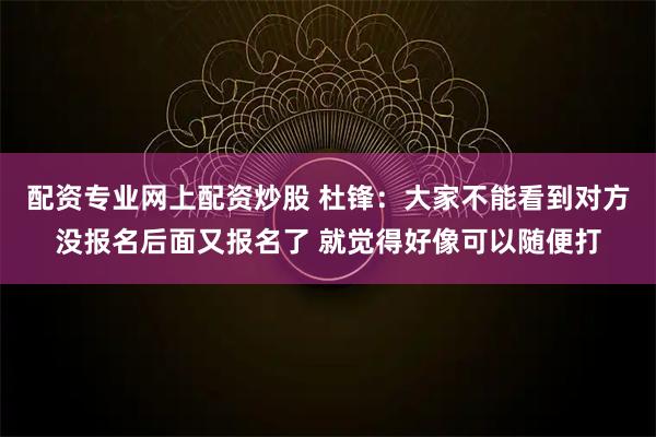 配资专业网上配资炒股 杜锋：大家不能看到对方没报名后面又报名了 就觉得好像可以随便打