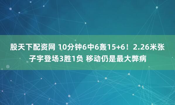 股天下配资网 10分钟6中6轰15+6！2.26米张子宇登场3胜1负 移动仍是最大弊病