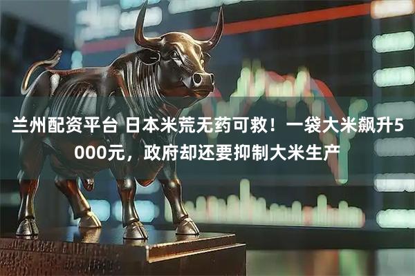 兰州配资平台 日本米荒无药可救！一袋大米飙升5000元，政府却还要抑制大米生产