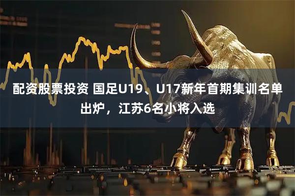 配资股票投资 国足U19、U17新年首期集训名单出炉，江苏6名小将入选