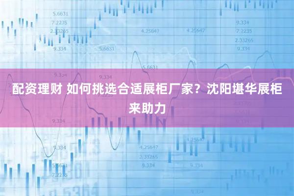 配资理财 如何挑选合适展柜厂家？沈阳堪华展柜来助力