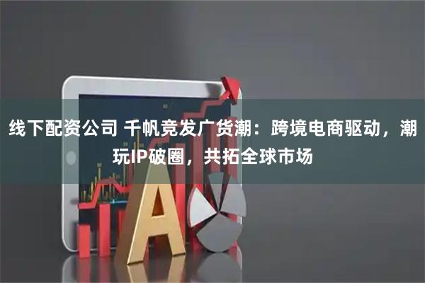 线下配资公司 千帆竞发广货潮：跨境电商驱动，潮玩IP破圈，共拓全球市场