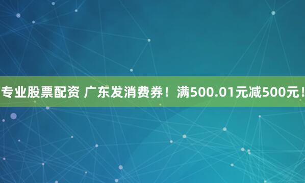 专业股票配资 广东发消费券！满500.01元减500元！