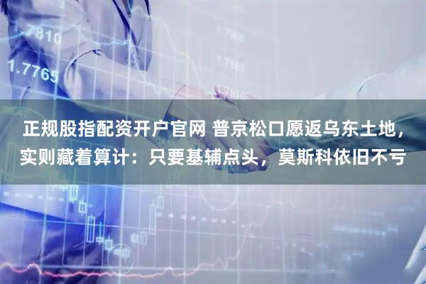 正规股指配资开户官网 普京松口愿返乌东土地，实则藏着算计：只要基辅点头，莫斯科依旧不亏