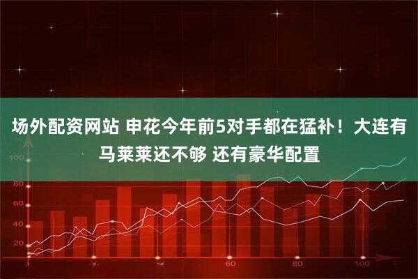 场外配资网站 申花今年前5对手都在猛补！大连有马莱莱还不够 还有豪华配置