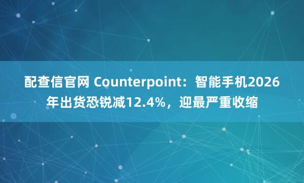 配查信官网 Counterpoint：智能手机2026年出货恐锐减12.4%，迎最严重收缩