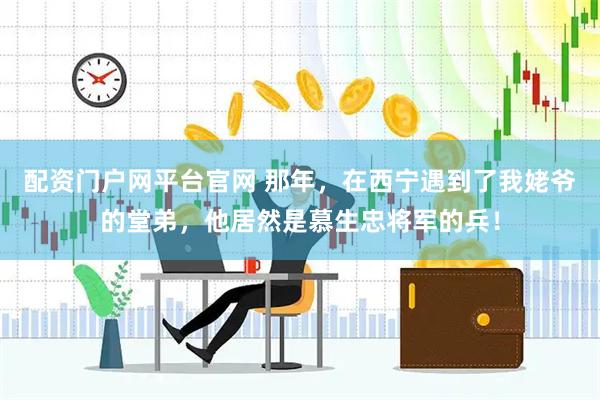 配资门户网平台官网 那年，在西宁遇到了我姥爷的堂弟，他居然是慕生忠将军的兵！