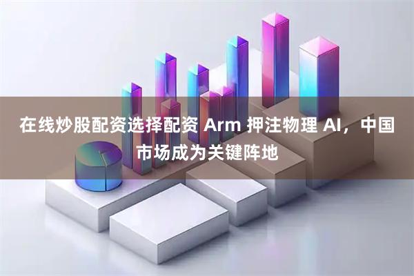 在线炒股配资选择配资 Arm 押注物理 AI，中国市场成为关键阵地