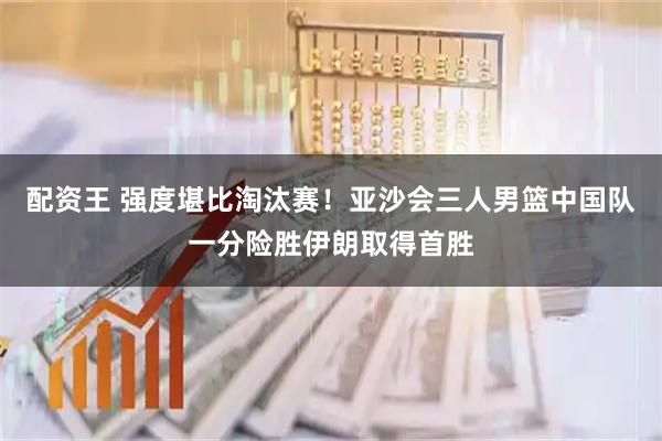 配资王 强度堪比淘汰赛！亚沙会三人男篮中国队一分险胜伊朗取得首胜