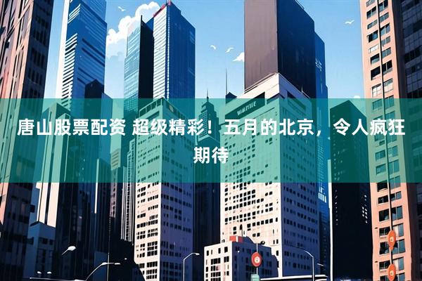 唐山股票配资 超级精彩！五月的北京，令人疯狂期待
